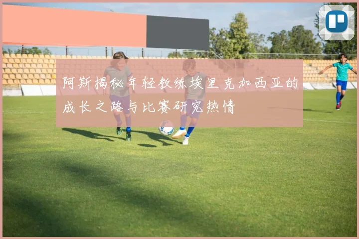 阿斯揭秘年轻教练埃里克加西亚的成长之路与比赛研究热情