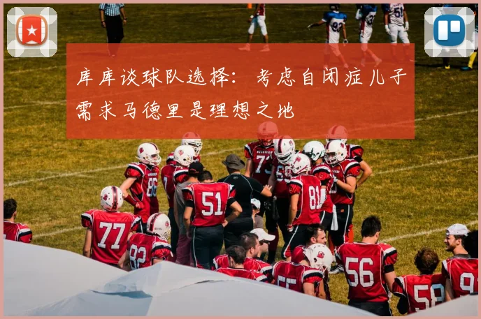 库库谈球队选择：考虑自闭症儿子需求马德里是理想之地