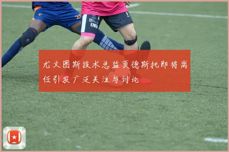 尤文图斯技术总监莫德斯托即将离任引发广泛关注与讨论