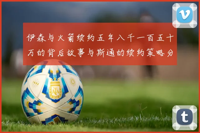 伊森与火箭续约五年八千一百五十万的背后故事与斯通的续约策略分析