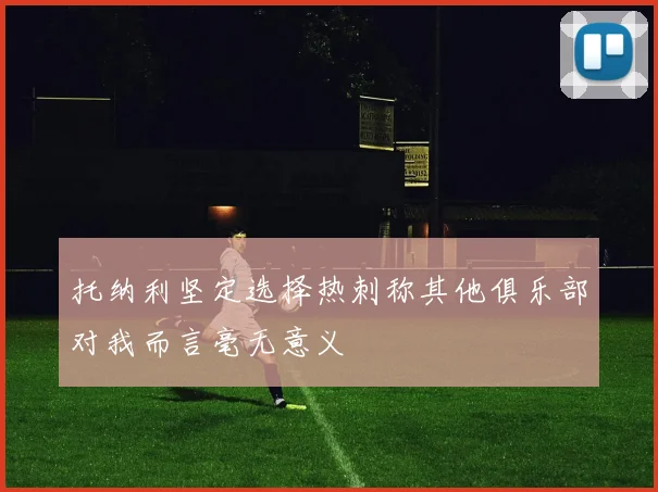 托纳利坚定选择热刺称其他俱乐部对我而言毫无意义