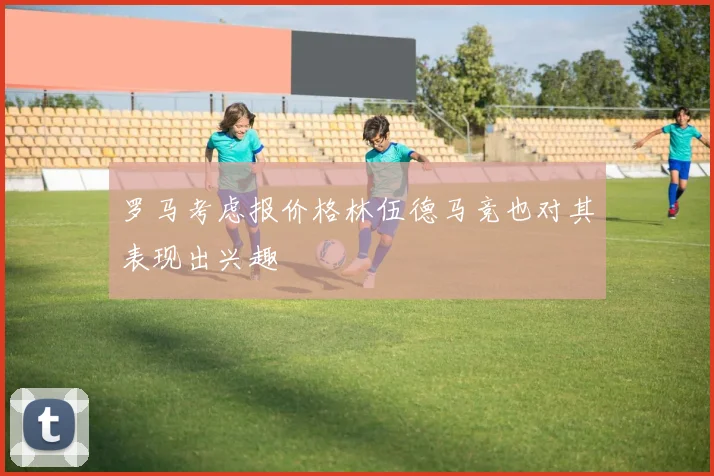 罗马考虑报价格林伍德马竞也对其表现出兴趣