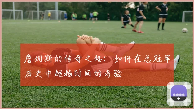 詹姆斯的传奇之路：如何在总冠军历史中超越时间的考验