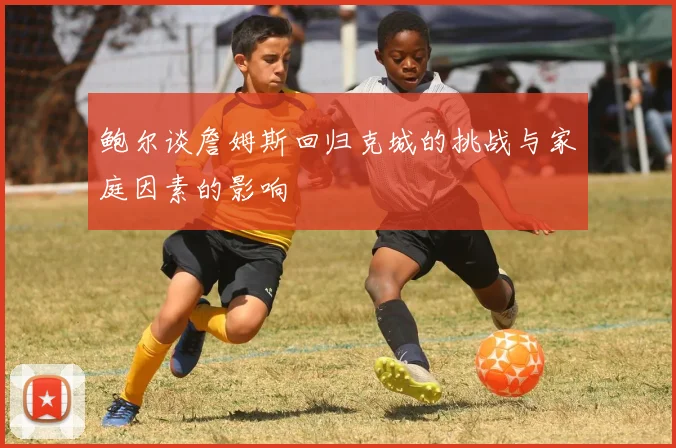 鲍尔谈詹姆斯回归克城的挑战与家庭因素的影响