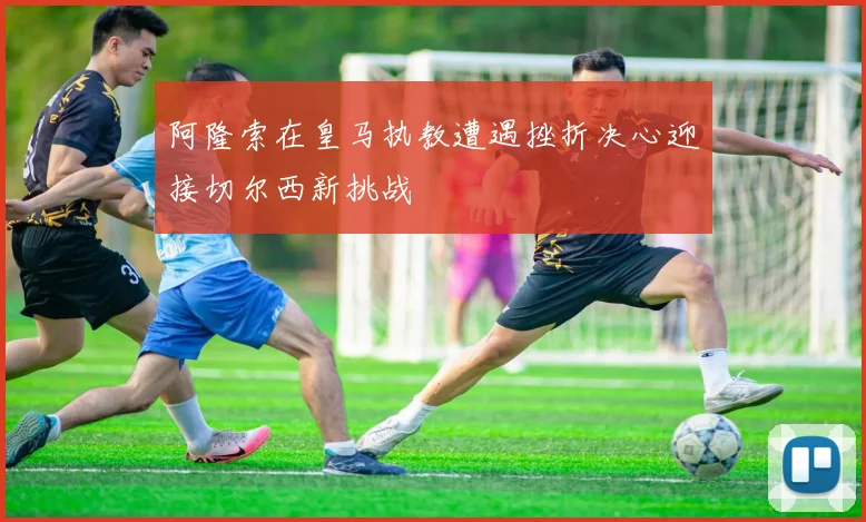 阿隆索在皇马执教遭遇挫折决心迎接切尔西新挑战