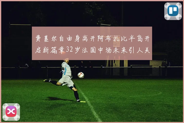 费基尔自由身离开阿布扎比半岛开启新篇章32岁法国中场未来引人关注