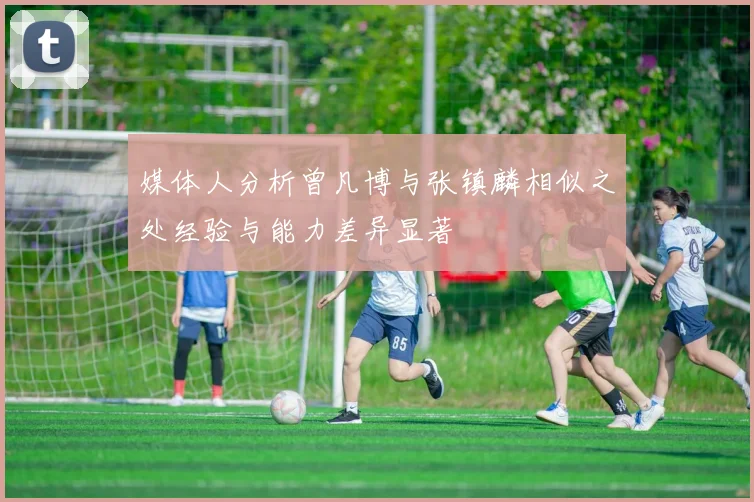 媒体人分析曾凡博与张镇麟相似之处经验与能力差异显著